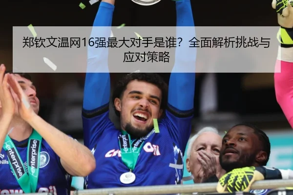 郑钦文温网16强最大对手是谁？全面解析挑战与应对策略